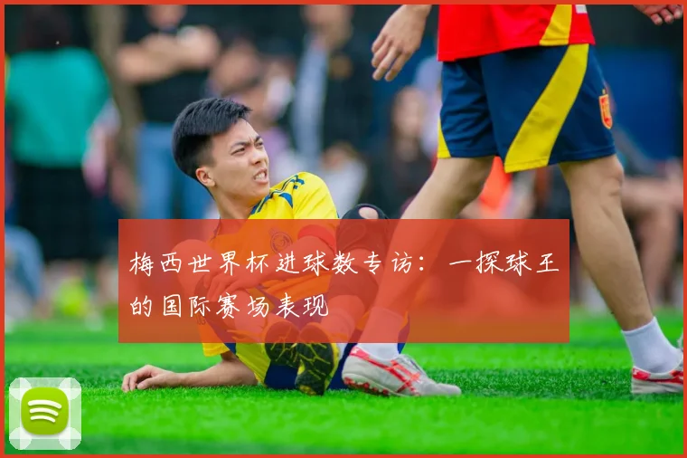 梅西世界杯进球数专访：一探球王的国际赛场表现