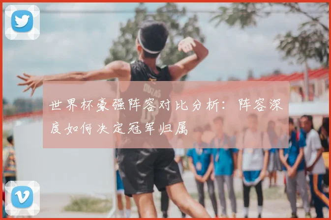 世界杯豪强阵容对比分析:阵容深度如何决定冠军归属