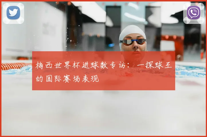 梅西世界杯进球数专访：一探球王的国际赛场表现