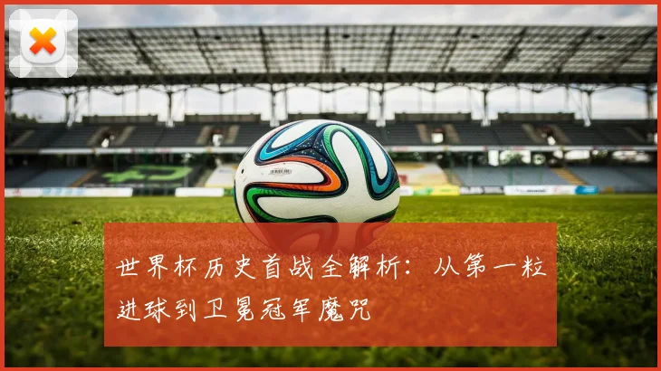 世界杯历史首战全解析：从第一粒进球到卫冕冠军魔咒