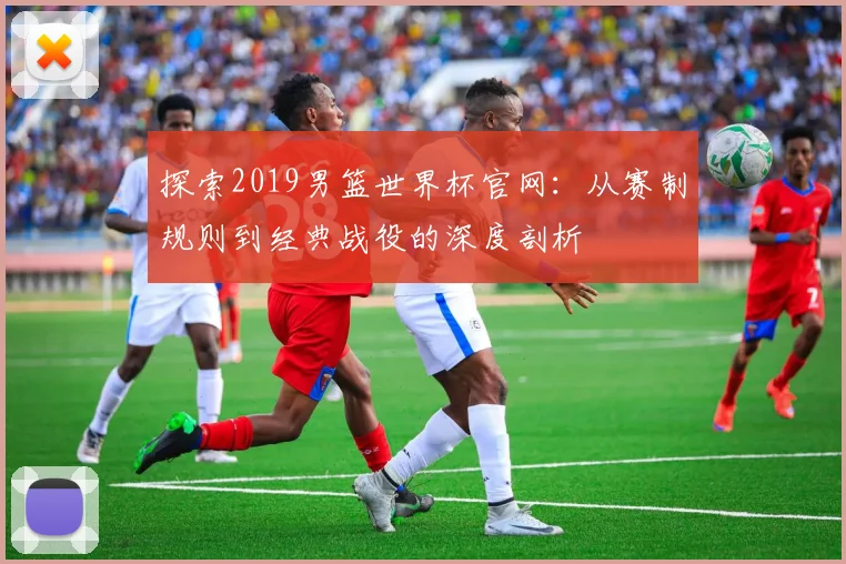 探索2019男篮世界杯官网：从赛制规则到经典战役的深度剖析
