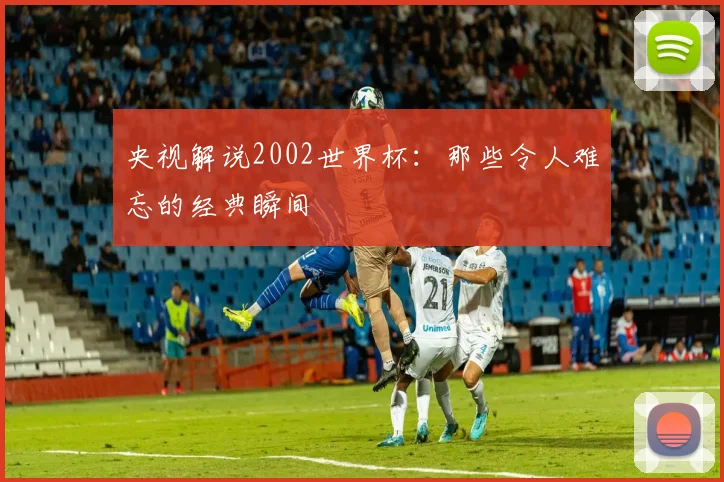 央视解说2002世界杯：那些令人难忘的经典瞬间