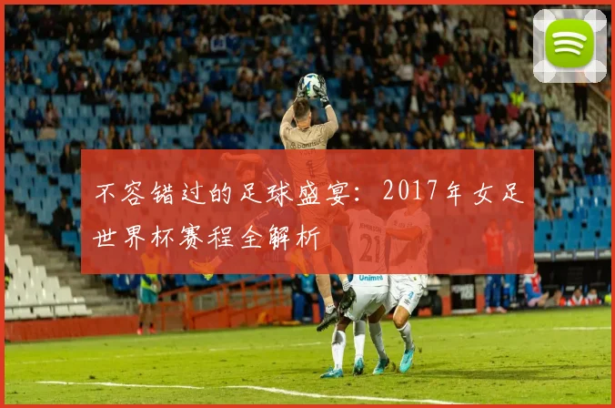 不容错过的足球盛宴:2017年女足世界杯赛程全解析