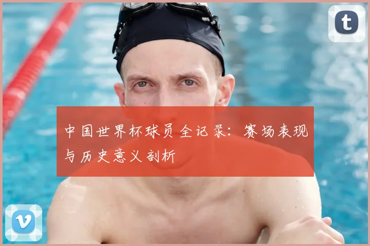 中国世界杯球员全记录：赛场表现与历史意义剖析
