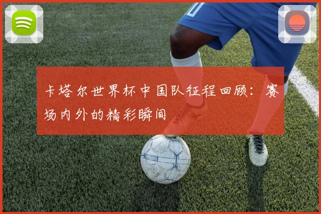 卡塔尔世界杯中国队征程回顾：赛场内外的精彩瞬间