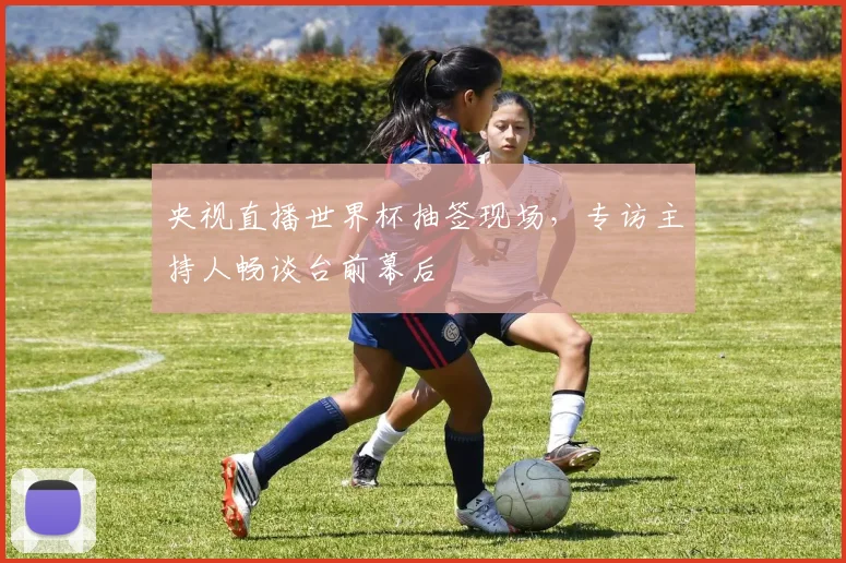 央视直播世界杯抽签现场，专访主持人畅谈台前幕后