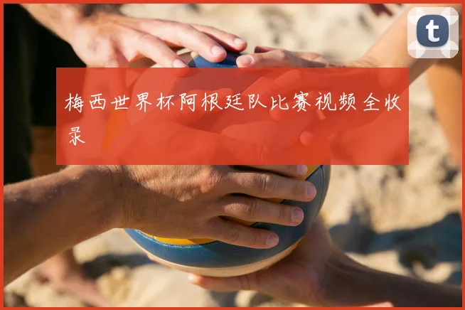 梅西世界杯阿根廷队比赛视频全收录