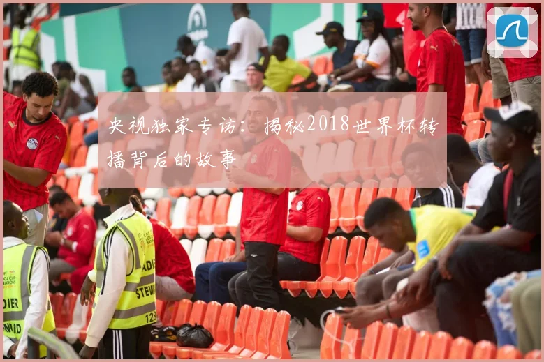 央视独家专访：揭秘2018世界杯转播背后的故事