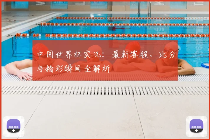 中国世界杯实况：最新赛程、比分与精彩瞬间全解析