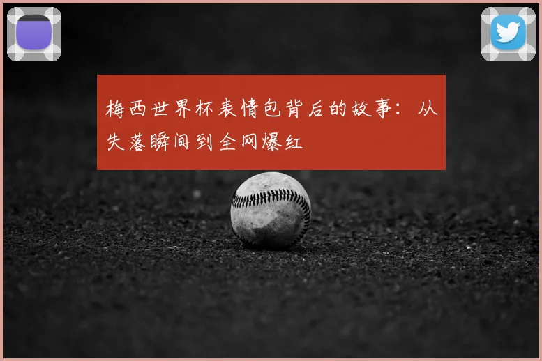 梅西世界杯表情包背后的故事：从失落瞬间到全网爆红