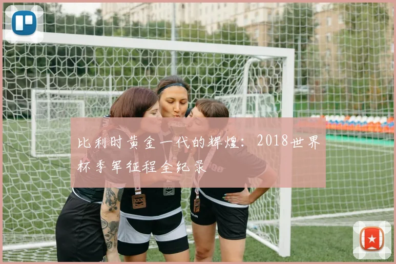 比利时黄金一代的辉煌：2018世界杯季军征程全纪录