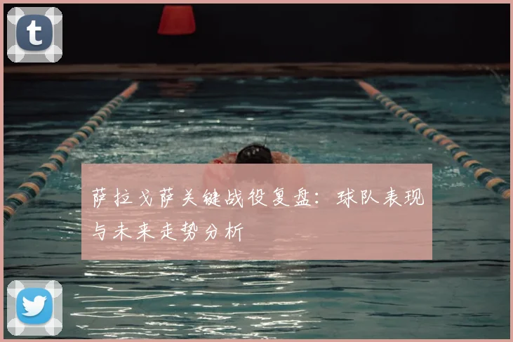 萨拉戈萨关键战役复盘：球队表现与未来走势分析