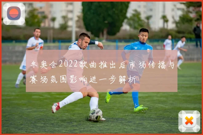 冬奥会2022歌曲推出后市场传播与赛场氛围影响进一步解析