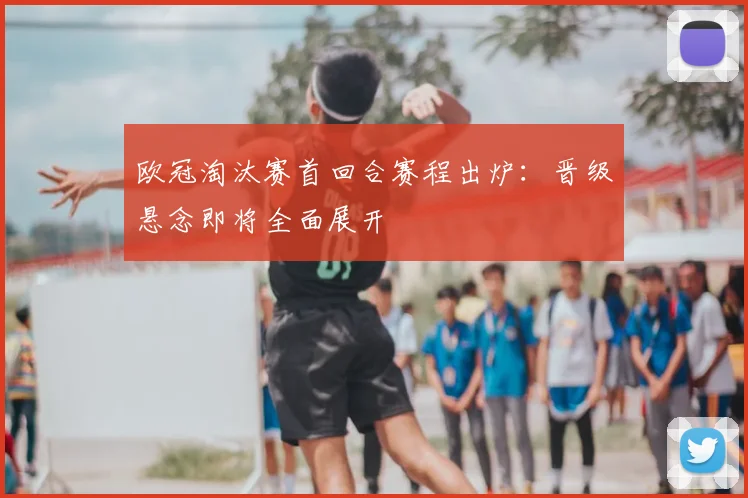 欧冠淘汰赛首回合赛程出炉：晋级悬念即将全面展开