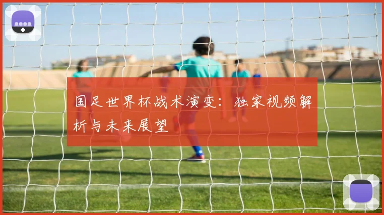 国足世界杯战术演变：独家视频解析与未来展望