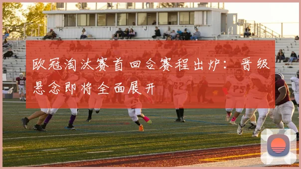 欧冠淘汰赛首回合赛程出炉：晋级悬念即将全面展开