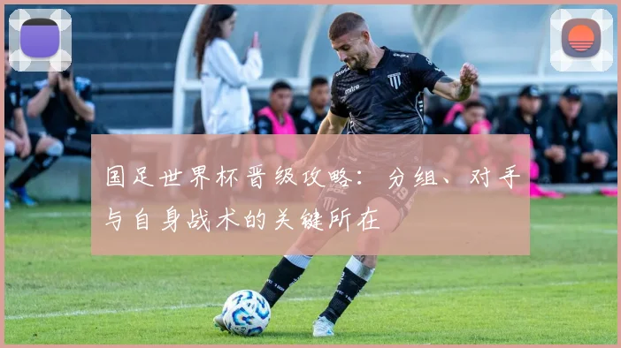 国足世界杯晋级攻略：分组、对手与自身战术的关键所在