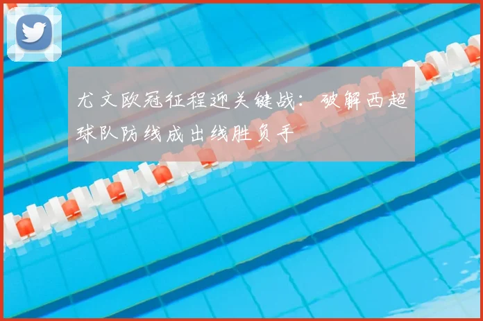 尤文欧冠征程迎关键战：破解西超球队防线成出线胜负手